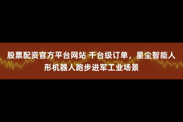 股票配资官方平台网站 千台级订单，星尘智能人形机器人跑步进军工业场景