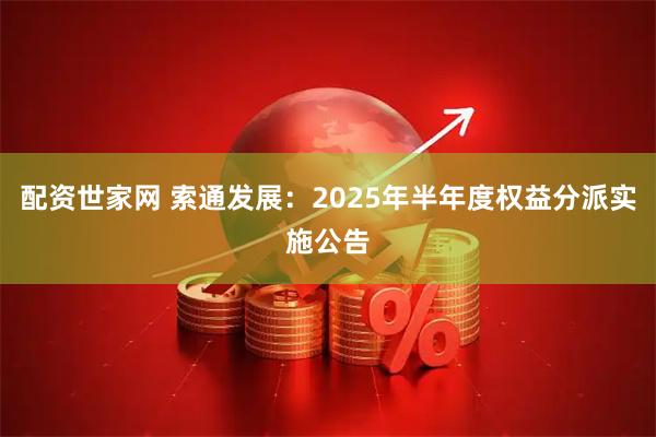 配资世家网 索通发展：2025年半年度权益分派实施公告