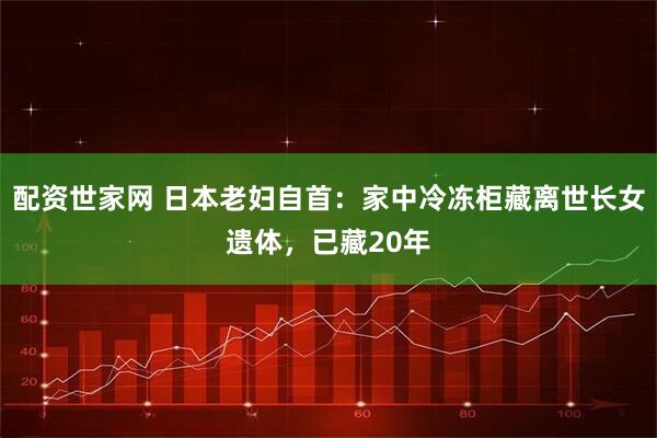 配资世家网 日本老妇自首：家中冷冻柜藏离世长女遗体，已藏20年