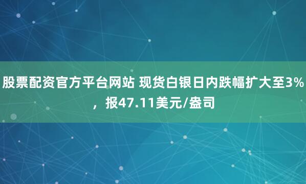 股票配资官方平台网站 现货白银日内跌幅扩大至3%，报47.11美元/盎司