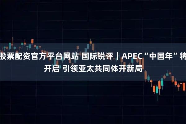股票配资官方平台网站 国际锐评｜APEC“中国年”将开启&#32;引领亚太共同体开新局