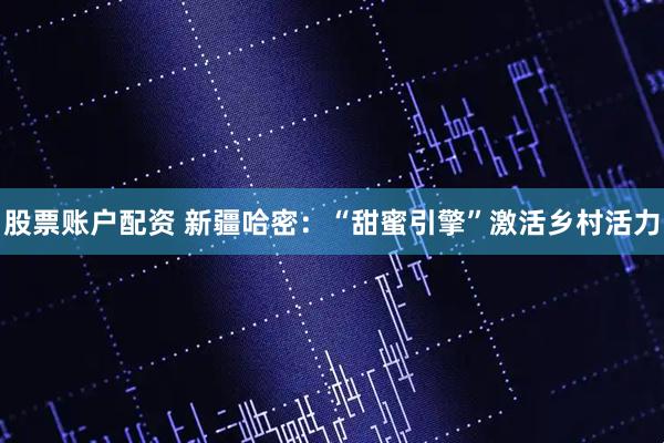 股票账户配资 新疆哈密：“甜蜜引擎”激活乡村活力