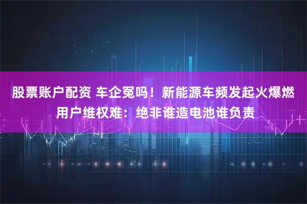 股票账户配资 车企冤吗！新能源车频发起火爆燃 用户维权难：绝非谁造电池谁负责