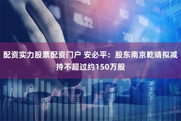 配资实力股票配资门户 安必平：股东南京乾靖拟减持不超过约150万股