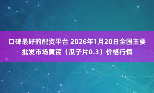 口碑最好的配资平台 2026年1月20日全国主要批发市场黄芪（瓜子片0.3）价格行情