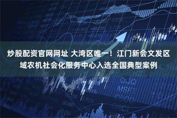 炒股配资官网网址 大湾区唯一！江门新会文发区域农机社会化服务中心入选全国典型案例