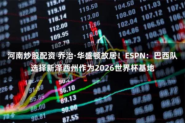 河南炒股配资 乔治·华盛顿故居！ESPN：巴西队选择新泽西州作为2026世界杯基地