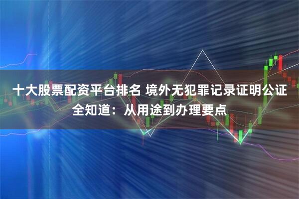 十大股票配资平台排名 境外无犯罪记录证明公证全知道：从用途到办理要点