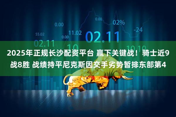 2025年正规长沙配资平台 赢下关键战！骑士近9战8胜 战绩持平尼克斯因交手劣势暂排东部第4