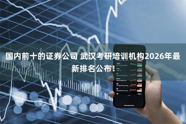 国内前十的证券公司 武汉考研培训机构2026年最新排名公布！