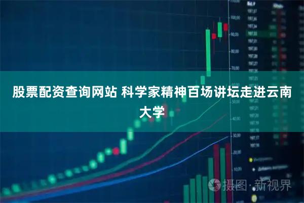 股票配资查询网站 科学家精神百场讲坛走进云南大学