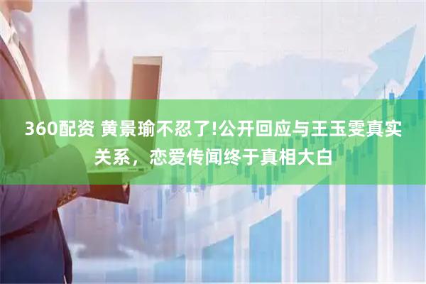 360配资 黄景瑜不忍了!公开回应与王玉雯真实关系，恋爱传闻终于真相大白