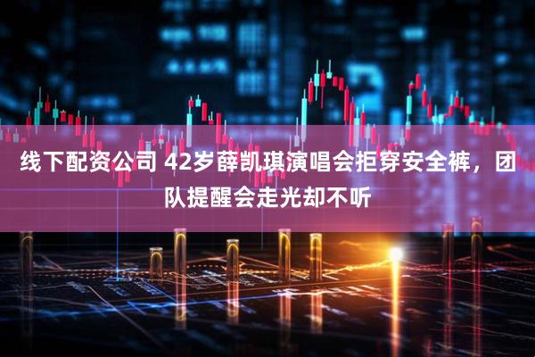 线下配资公司 42岁薛凯琪演唱会拒穿安全裤，团队提醒会走光却不听