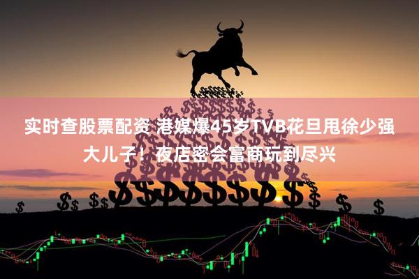 实时查股票配资 港媒爆45岁TVB花旦甩徐少强大儿子！夜店密会富商玩到尽兴