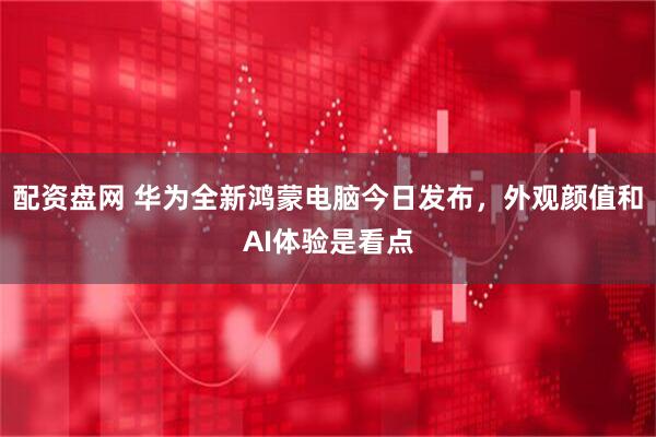 配资盘网 华为全新鸿蒙电脑今日发布，外观颜值和AI体验是看点