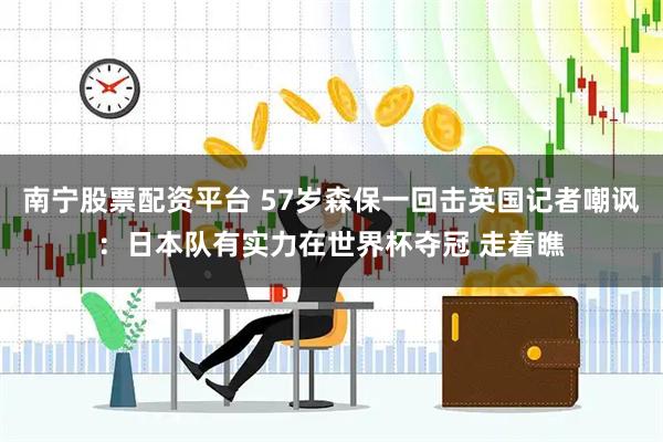 南宁股票配资平台 57岁森保一回击英国记者嘲讽：日本队有实力在世界杯夺冠 走着瞧