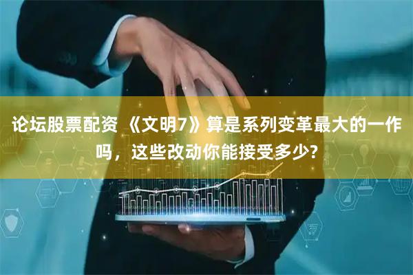 论坛股票配资 《文明7》算是系列变革最大的一作吗，这些改动你能接受多少?