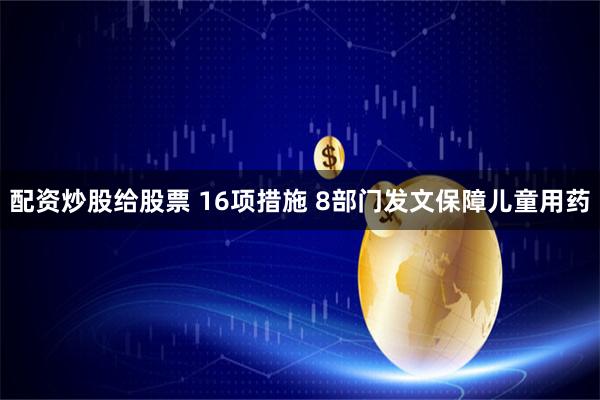 配资炒股给股票 16项措施 8部门发文保障儿童用药