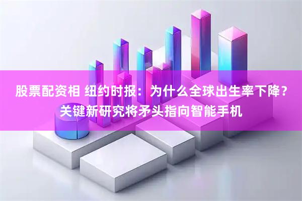 股票配资相 纽约时报：为什么全球出生率下降？关键新研究将矛头指向智能手机