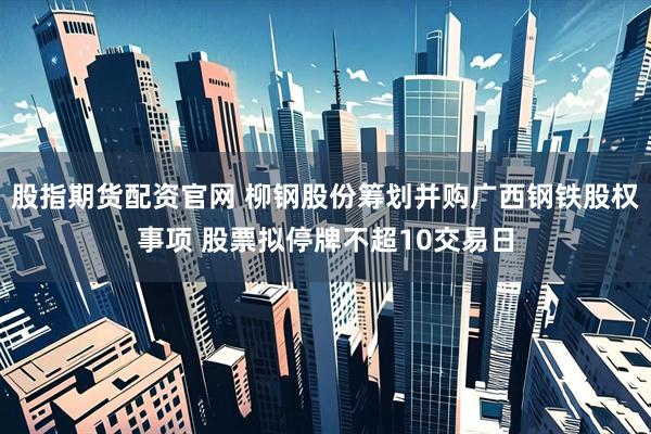 股指期货配资官网 柳钢股份筹划并购广西钢铁股权事项 股票拟停牌不超10交易日