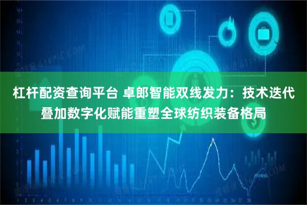 杠杆配资查询平台 卓郎智能双线发力：技术迭代叠加数字化赋能重塑全球纺织装备格局