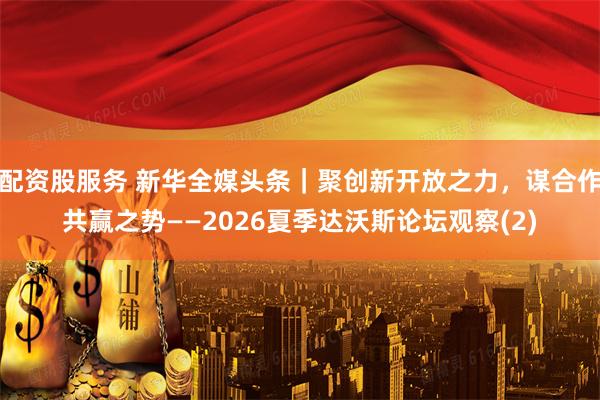 配资股服务 新华全媒头条｜聚创新开放之力，谋合作共赢之势——2026夏季达沃斯论坛观察(2)