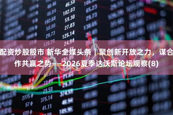 配资炒股股市 新华全媒头条｜聚创新开放之力，谋合作共赢之势——2026夏季达沃斯论坛观察(8)