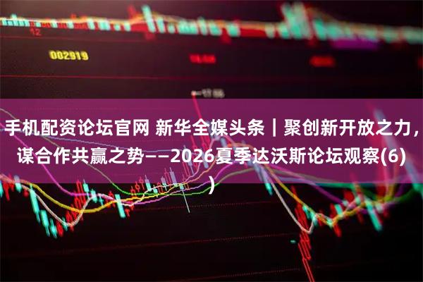 手机配资论坛官网 新华全媒头条｜聚创新开放之力，谋合作共赢之势——2026夏季达沃斯论坛观察(6)