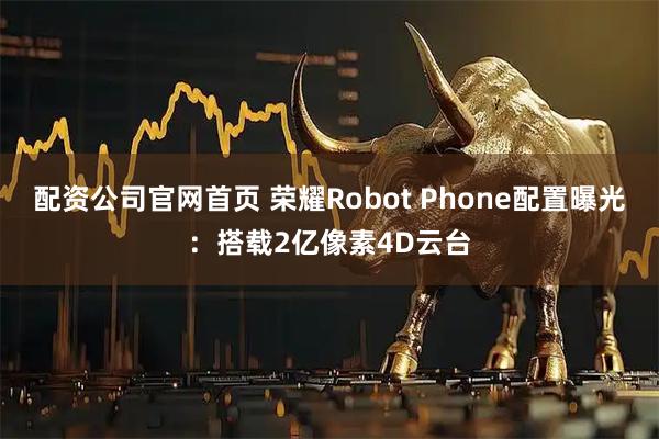 配资公司官网首页 荣耀Robot Phone配置曝光：搭载2亿像素4D云台