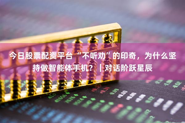 今日股票配资平台 “不听劝”的印奇，为什么坚持做智能体手机？｜对话阶跃星辰