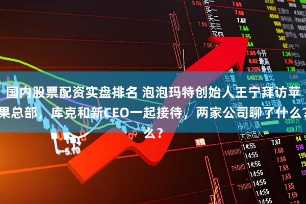 国内股票配资实盘排名 泡泡玛特创始人王宁拜访苹果总部，库克和新CEO一起接待，两家公司聊了什么？